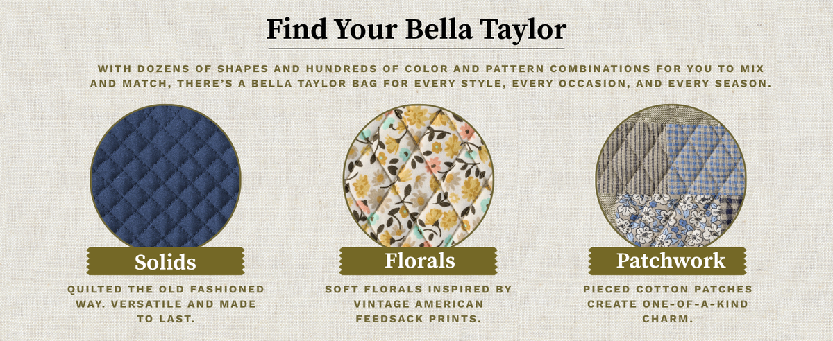 Find Your Bella Taylor: dozens of shapes and hundreds of color and pattern combinations. Solids, quilted the old-fashioned way; Florals, inspired by vintage American feedsack prints; Patchwork, pieced cotton patches with one-of-a-kind charm.